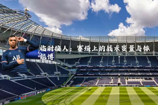 临时换人:赛场上的战术变量与体能博弈