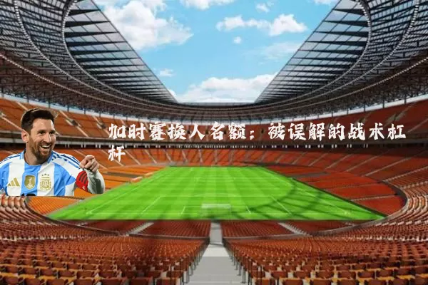 加时赛换人名额:被误解的战术杠杆